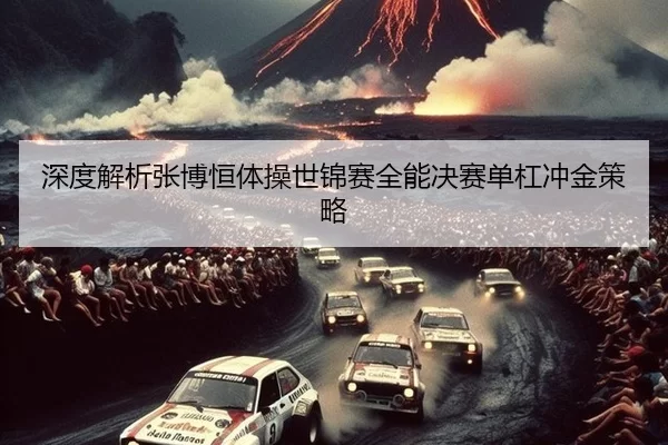 深度解析张博恒体操世锦赛全能决赛单杠冲金策略
