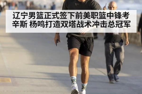 辽宁男篮正式签下前美职篮中锋考辛斯 杨鸣打造双塔战术冲击总冠军