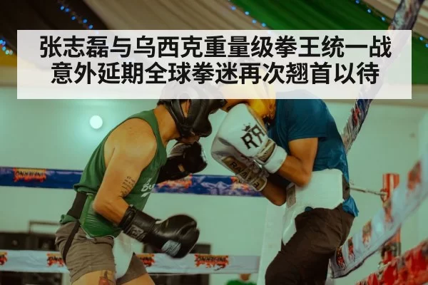 张志磊与乌西克重量级拳王统一战意外延期全球拳迷再次翘首以待