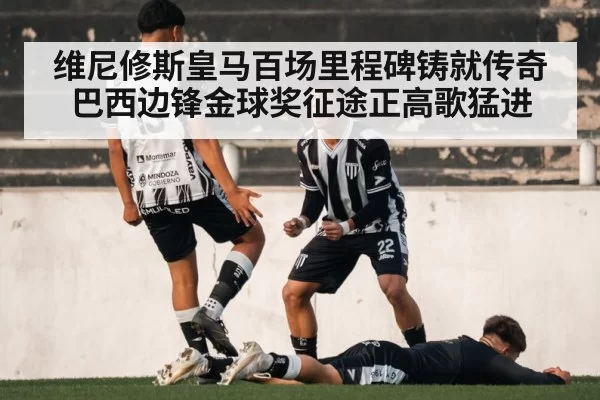 维尼修斯皇马百场里程碑铸就传奇 巴西边锋金球奖征途正高歌猛进