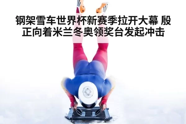 钢架雪车世界杯新赛季拉开大幕 殷正向着米兰冬奥领奖台发起冲击