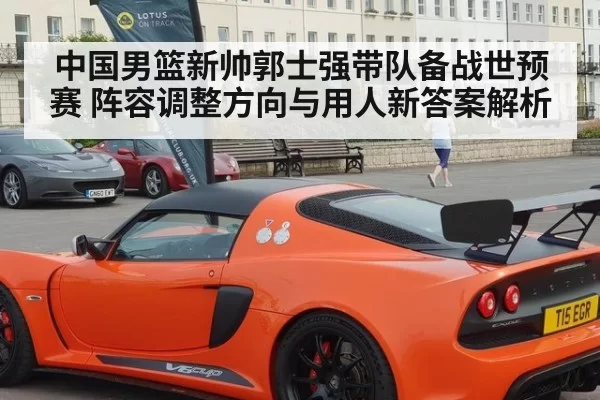 中国男篮新帅郭士强带队备战世预赛 阵容调整方向与用人新答案解析